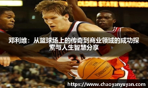 邓利维：从篮球场上的传奇到商业领域的成功探索与人生智慧分享